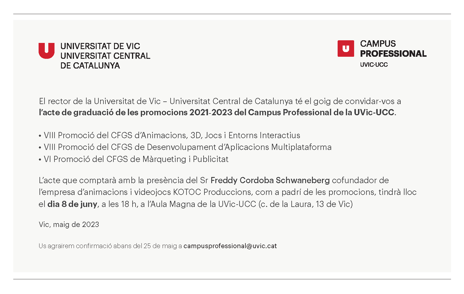 El rector de la Universitat de Vic – Universitat Central de Catalunya té el goig de convidar-vos a l’acte de graduació de les promocions 2021-2023 del Campus Professional de la UVic-UCC. •VIII Promoció del CFGS d’Animacions, 3D, Jocs i Entorns Interactius •VIII Promoció del CFGS de Desenvolupament d’Aplicacions Multiplataforma •VI Promoció del CFGS de Màrqueting i Publicitat L’acte que comptarà amb la presència del Sr Freddy Cordoba Schwaneberg cofundador de l’empresa d’animacions i videojocs KOTOC Produccions, com a padrí de les promocions, tindrà lloc el dia 8 de juny, a les 18 h, a l’Aula Magna de la UVic-UCC (c. de la Laura, 13 de Vic) Vic, maig de 2023 Us agraïrem confirmació abans del 25 de maig a campusprofessional@uvic.cat